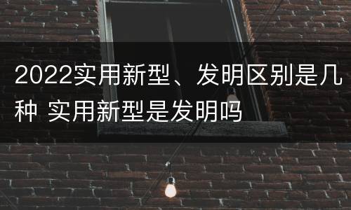 2022实用新型、发明区别是几种 实用新型是发明吗