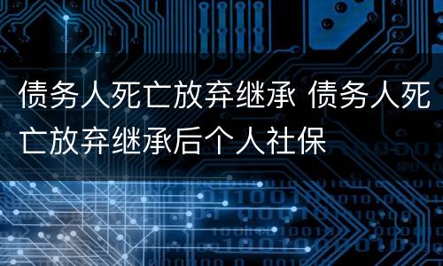 债务人死亡放弃继承 债务人死亡放弃继承后个人社保