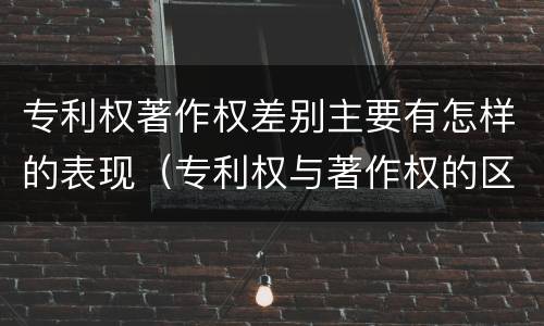 专利权著作权差别主要有怎样的表现（专利权与著作权的区别与联系）