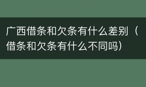 广西借条和欠条有什么差别（借条和欠条有什么不同吗）