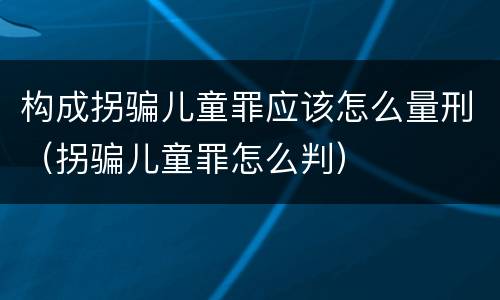 构成拐骗儿童罪应该怎么量刑（拐骗儿童罪怎么判）