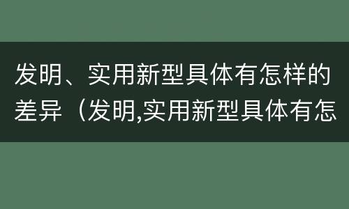 发明、实用新型具体有怎样的差异（发明,实用新型具体有怎样的差异和优势）
