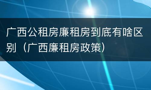 广西公租房廉租房到底有啥区别（广西廉租房政策）