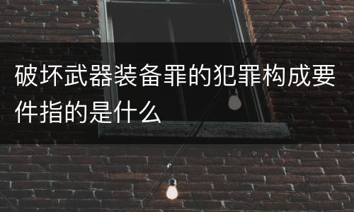破坏武器装备罪的犯罪构成要件指的是什么