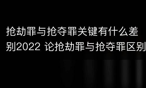 抢劫罪与抢夺罪关键有什么差别2022 论抢劫罪与抢夺罪区别