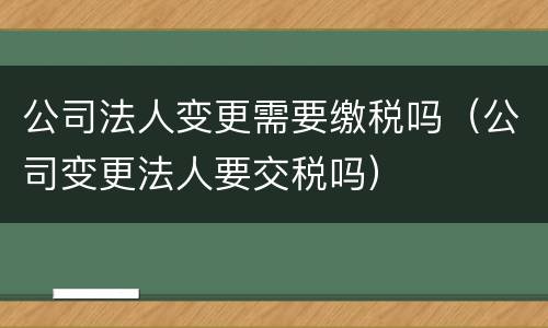 公司法人变更需要缴税吗（公司变更法人要交税吗）