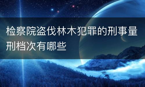 检察院盗伐林木犯罪的刑事量刑档次有哪些