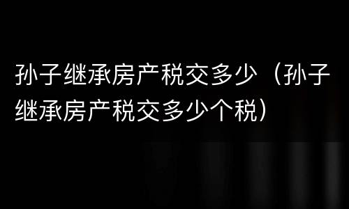 孙子继承房产税交多少（孙子继承房产税交多少个税）