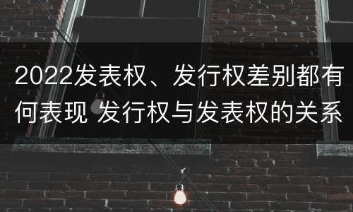 2022发表权、发行权差别都有何表现 发行权与发表权的关系
