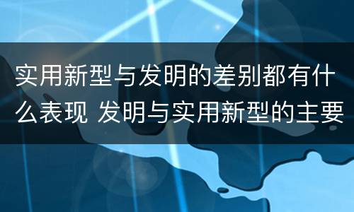 实用新型与发明的差别都有什么表现 发明与实用新型的主要区别