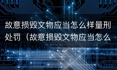 故意损毁文物应当怎么样量刑处罚（故意损毁文物应当怎么样量刑处罚决定书）