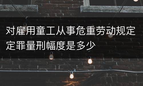 对雇用童工从事危重劳动规定定罪量刑幅度是多少