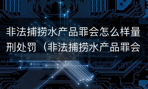 非法捕捞水产品罪会怎么样量刑处罚（非法捕捞水产品罪会怎么样量刑处罚）