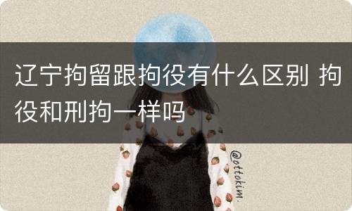 辽宁拘留跟拘役有什么区别 拘役和刑拘一样吗
