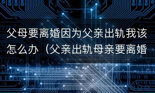 父母要离婚因为父亲出轨我该怎么办（父亲出轨母亲要离婚身为子女我该怎么办）