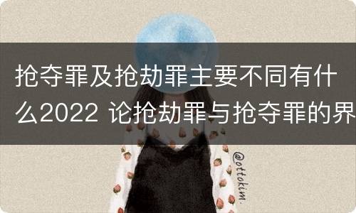 抢夺罪及抢劫罪主要不同有什么2022 论抢劫罪与抢夺罪的界限