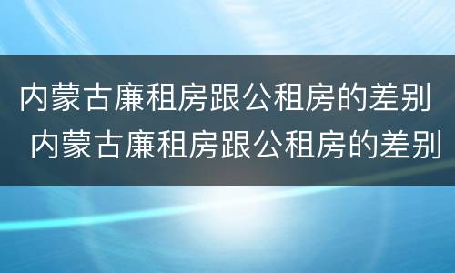 内蒙古廉租房跟公租房的差别 内蒙古廉租房跟公租房的差别是什么
