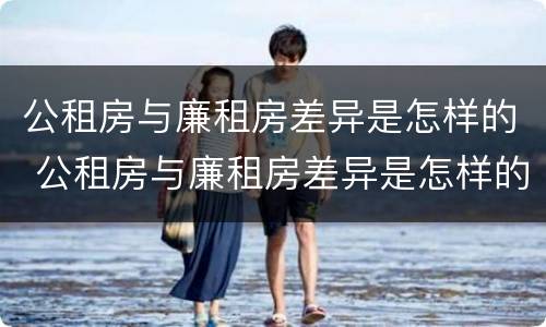公租房与廉租房差异是怎样的 公租房与廉租房差异是怎样的情况