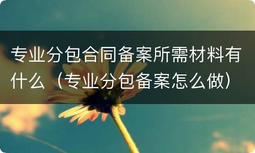 专业分包合同备案所需材料有什么（专业分包备案怎么做）
