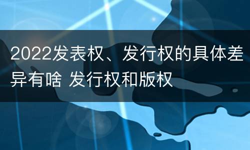 2022发表权、发行权的具体差异有啥 发行权和版权