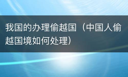 我国的办理偷越国（中国人偷越国境如何处理）