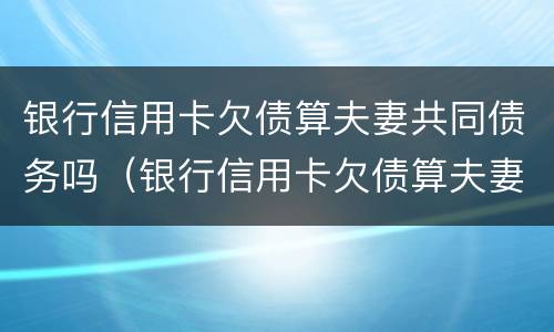 银行信用卡欠债算夫妻共同债务吗（银行信用卡欠债算夫妻共同债务吗怎么办）