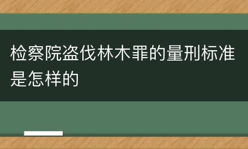 检察院盗伐林木罪的量刑标准是怎样的