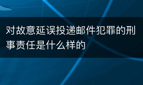 对故意延误投递邮件犯罪的刑事责任是什么样的