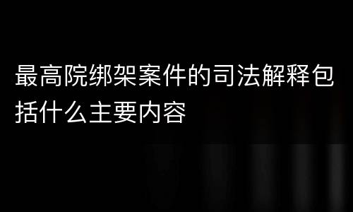 最高院绑架案件的司法解释包括什么主要内容