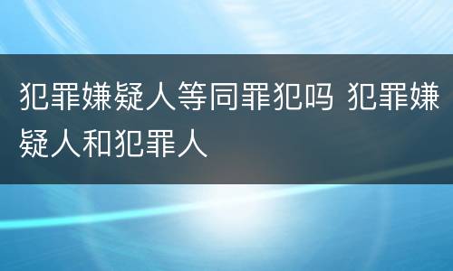 犯罪嫌疑人等同罪犯吗 犯罪嫌疑人和犯罪人