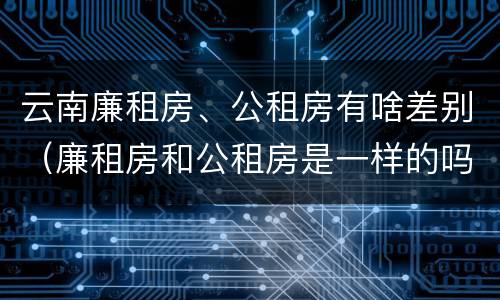 云南廉租房、公租房有啥差别（廉租房和公租房是一样的吗）