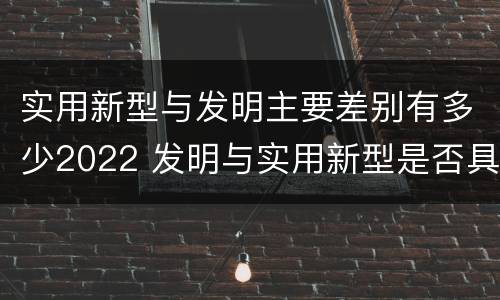 实用新型与发明主要差别有多少2022 发明与实用新型是否具有实用性