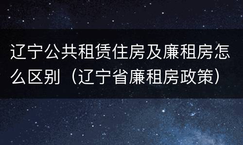 辽宁公共租赁住房及廉租房怎么区别（辽宁省廉租房政策）