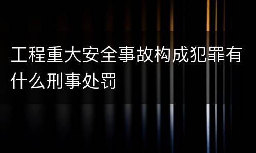 工程重大安全事故构成犯罪有什么刑事处罚
