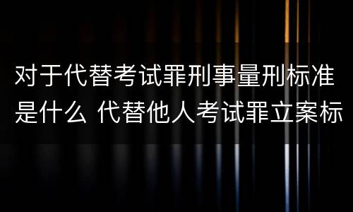 对于代替考试罪刑事量刑标准是什么 代替他人考试罪立案标准