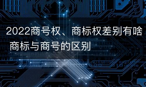 2022商号权、商标权差别有啥 商标与商号的区别
