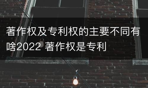 著作权及专利权的主要不同有啥2022 著作权是专利