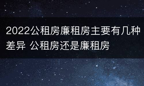 2022公租房廉租房主要有几种差异 公租房还是廉租房
