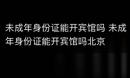 未成年身份证能开宾馆吗 未成年身份证能开宾馆吗北京
