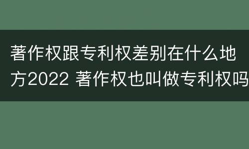 著作权跟专利权差别在什么地方2022 著作权也叫做专利权吗
