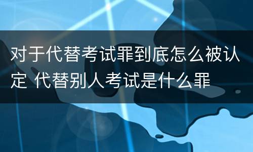 对于代替考试罪到底怎么被认定 代替别人考试是什么罪