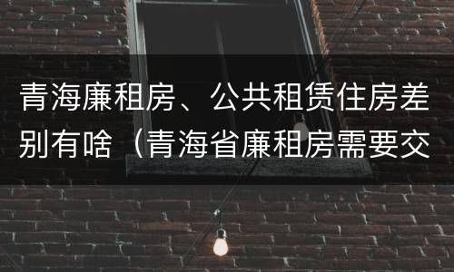 青海廉租房、公共租赁住房差别有啥（青海省廉租房需要交多少钱）