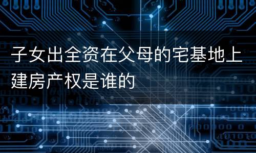 子女出全资在父母的宅基地上建房产权是谁的