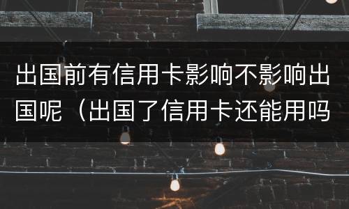 出国前有信用卡影响不影响出国呢（出国了信用卡还能用吗）