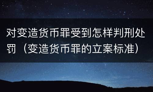 对变造货币罪受到怎样判刑处罚（变造货币罪的立案标准）