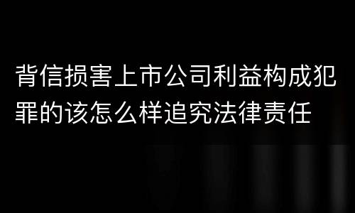 背信损害上市公司利益构成犯罪的该怎么样追究法律责任