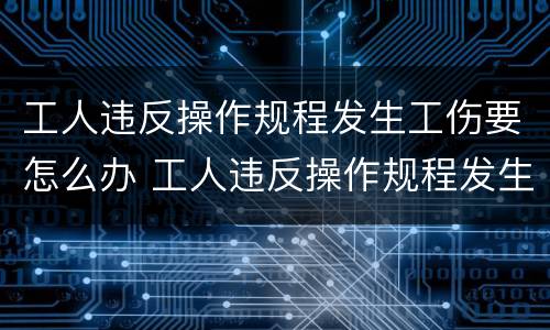 工人违反操作规程发生工伤要怎么办 工人违反操作规程发生工伤要怎么办呢