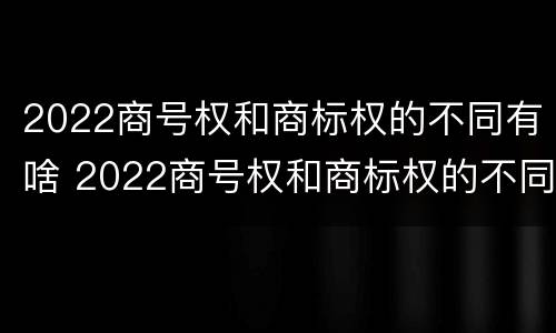 2022商号权和商标权的不同有啥 2022商号权和商标权的不同有啥区别
