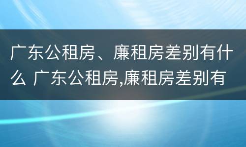 广东公租房、廉租房差别有什么 广东公租房,廉租房差别有什么不同