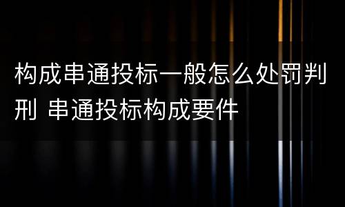 构成串通投标一般怎么处罚判刑 串通投标构成要件